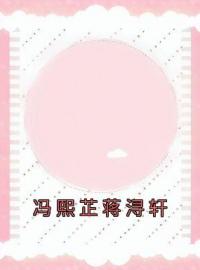 冯熙芷蒋浔轩全章节免费在线阅读 冯熙芷蒋浔轩小说完结版