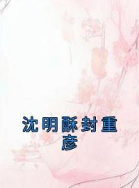 沈明酥封重彦全章节免费在线阅读 沈明酥封重彦小说完结版