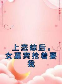 上恋综后，女嘉宾抢着要我江淮姜梨小说阅读_上恋综后，女嘉宾抢着要我文本在线阅读