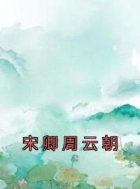 宋卿周云朝全文免费试读 宋卿周云朝小说大结局无弹窗