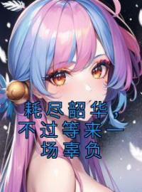 《耗尽韶华，不过等来一场辜负》叶溶月柳云腾小说全文免费试读