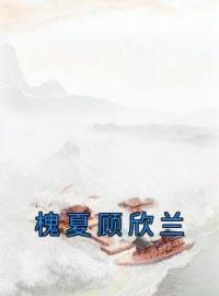 槐夏顾欣兰小说《槐夏顾欣兰》全文及大结局精彩试读