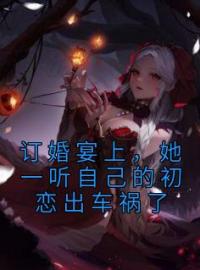 订婚宴上，她一听自己的初恋出车祸了小说最新章节免费试读（完整版未删节）