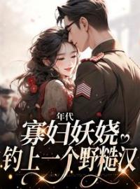 年代：寡妇妖娆，钓上一个野糙汉全章节免费试读 主角姚海棠迟铁完结版