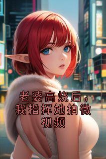 老婆高烧后，我指挥她拍微视频宋灵霏顾晨小说完整篇在线阅读