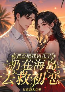 《老公把我和儿子扔在海岛去救初恋》小说全集免费在线阅读（傅西宏姚心仪）