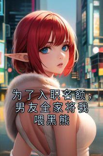 为了入职名额，男友全家将我喂黑熊小说完整版在线阅读（主角顾齐顾乔）