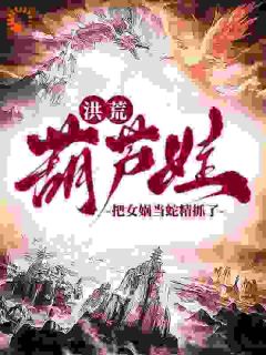洪荒：葫芦娃，把女娲当蛇精抓了陆青阳大娃小说全本在线阅读